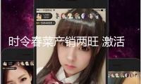 時(shí)令春菜產(chǎn)銷兩旺 激活城鄉(xiāng)消費(fèi)新生機(jī)