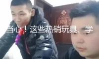 當心！這些熱銷玩具、學生文具 竟存在這么多安全隱患→